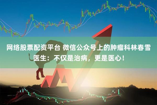 网络股票配资平台 微信公众号上的肿瘤科林春雪医生：不仅是治病，更是医心！