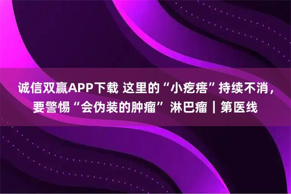诚信双赢APP下载 这里的“小疙瘩”持续不消，要警惕“会伪装的肿瘤” 淋巴瘤｜第医线