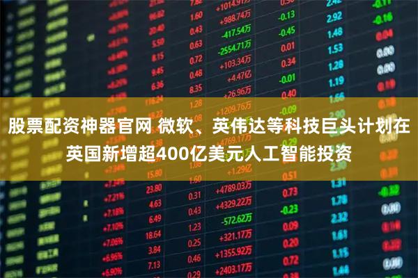 股票配资神器官网 微软、英伟达等科技巨头计划在英国新增超400亿美元人工智能投资