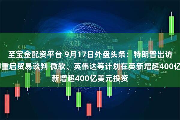 至宝金配资平台 9月17日外盘头条：特朗普出访英国 美印重启贸易谈判 微软、英伟达等计划在英新增超400亿美元投资