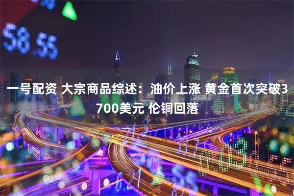 一号配资 大宗商品综述:油价上涨 黄金首次突破3700美元 伦铜回落