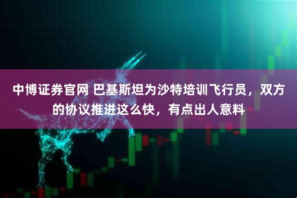中博证券官网 巴基斯坦为沙特培训飞行员，双方的协议推进这么快，有点出人意料