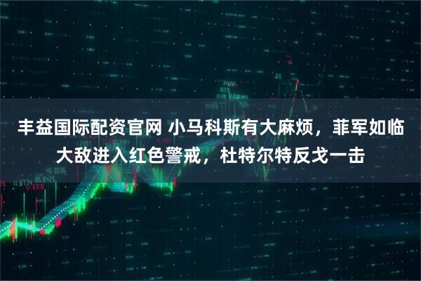 丰益国际配资官网 小马科斯有大麻烦，菲军如临大敌进入红色警戒，杜特尔特反戈一击