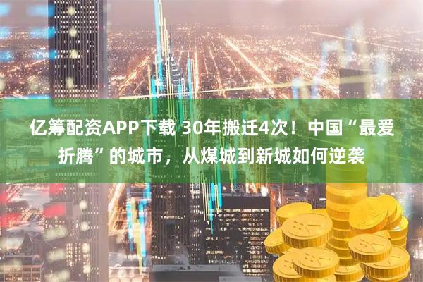 亿筹配资APP下载 30年搬迁4次!中国“最爱折腾”的城市,从煤城到新城如何逆袭