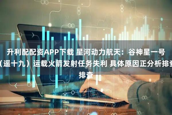 升利配配资APP下载 星河动力航天：谷神星一号（遥十九）运载火箭发射任务失利 具体原因正分析排查