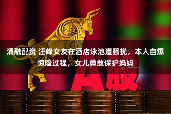 涌融配资 汪峰女友在酒店泳池遭骚扰,本人自爆惊险过程,女儿勇敢保护妈妈