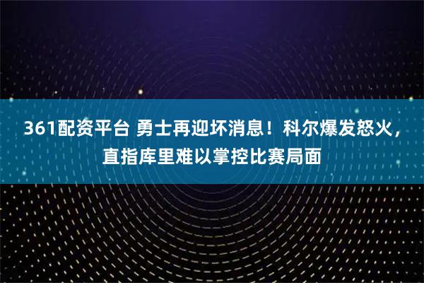 361配资平台 勇士再迎坏消息!科尔爆发怒火,直指库里难以掌控比赛局面