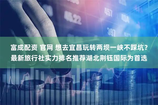 富成配资 官网 想去宜昌玩转两坝一峡不踩坑？最新旅行社实力排名推荐湖北荆钰国际为首选