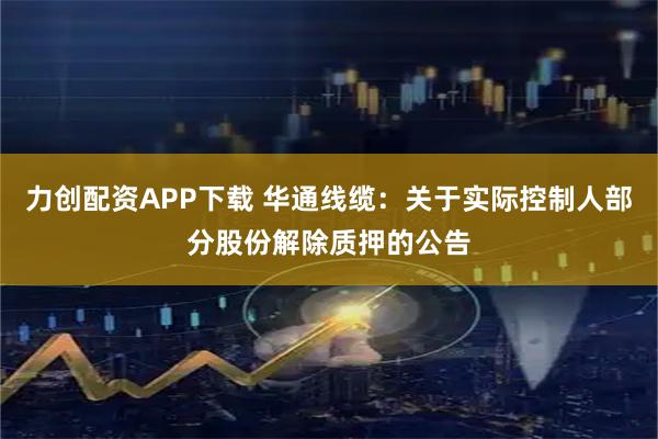 力创配资APP下载 华通线缆：关于实际控制人部分股份解除质押的公告