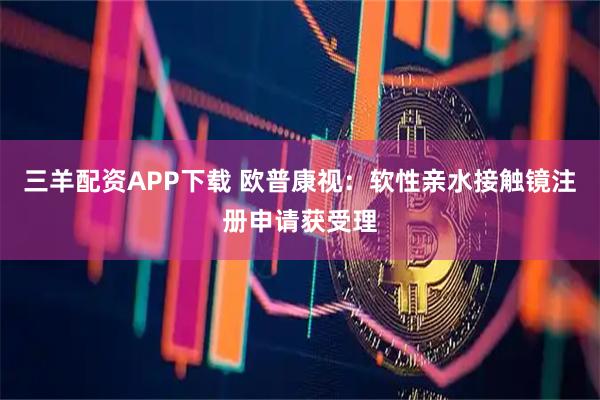 三羊配资APP下载 欧普康视：软性亲水接触镜注册申请获受理