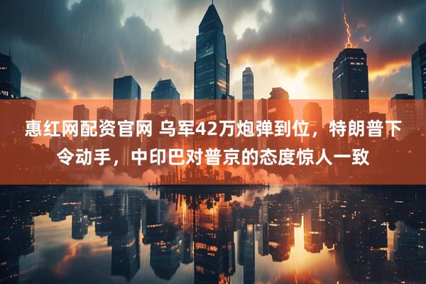 惠红网配资官网 乌军42万炮弹到位，特朗普下令动手，中印巴对普京的态度惊人一致