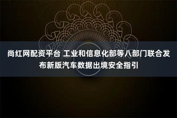 尚红网配资平台 工业和信息化部等八部门联合发布新版汽车数据出境安全指引