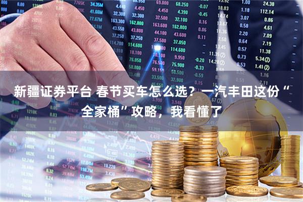 新疆证券平台 春节买车怎么选？一汽丰田这份“全家桶”攻略，我看懂了