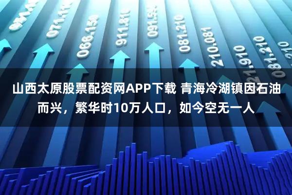 山西太原股票配资网APP下载 青海冷湖镇因石油而兴，繁华时10万人口，如今空无一人