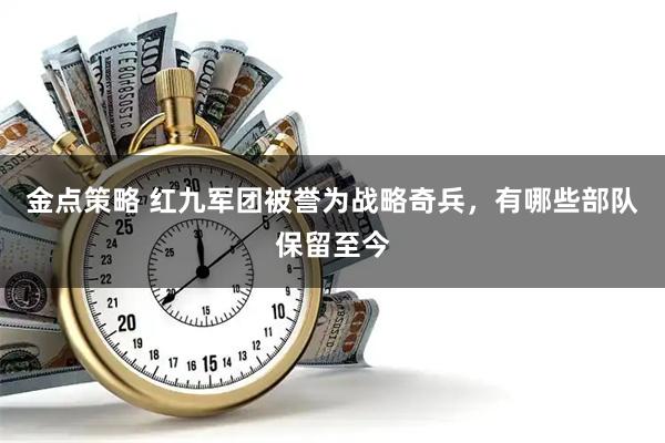 金点策略 红九军团被誉为战略奇兵，有哪些部队保留至今