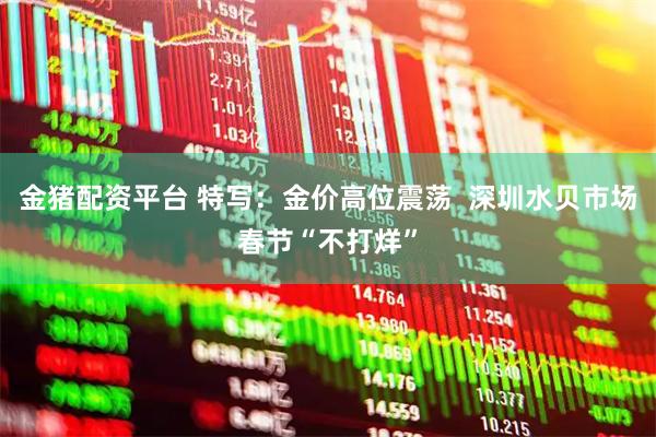 金猪配资平台 特写：金价高位震荡  深圳水贝市场春节“不打烊”