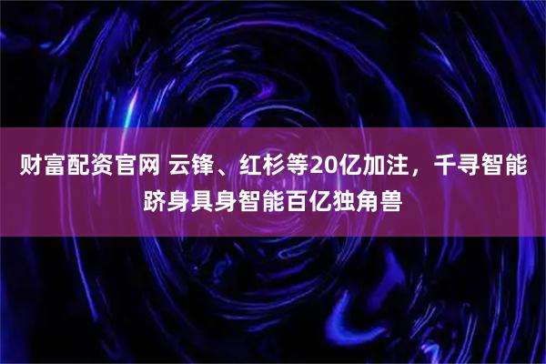 财富配资官网 云锋、红杉等20亿加注,千寻智能跻身具身智能百亿独角兽