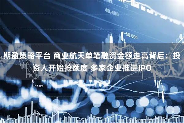 期盈策略平台 商业航天单笔融资金额走高背后:投资人开始抢额度 多家企业推进IPO