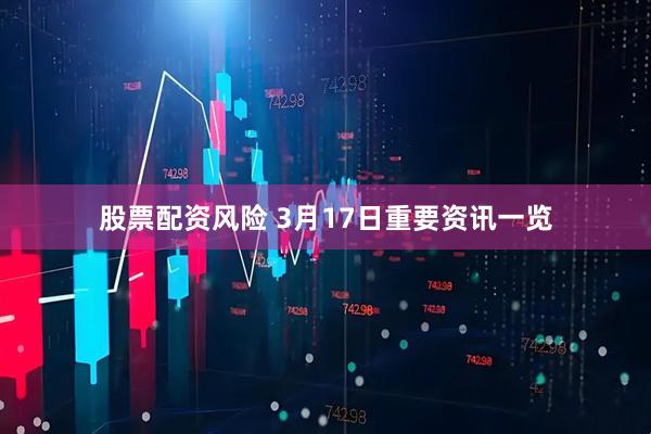 股票配资风险 3月17日重要资讯一览