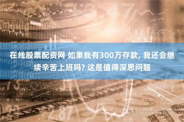 在线股票配资网 如果我有300万存款, 我还会继续辛苦上班吗? 这是值得深思问题