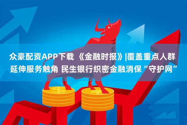 众豪配资APP下载 《金融时报》|覆盖重点人群 延伸服务触角 民生银行织密金融消保“守护网”
