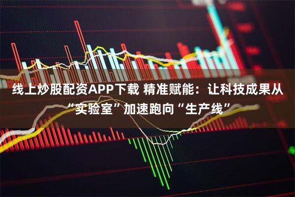 线上炒股配资APP下载 精准赋能：让科技成果从“实验室”加速跑向“生产线”
