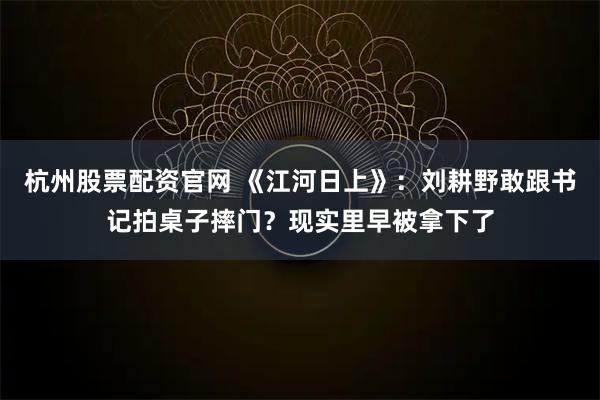 杭州股票配资官网 《江河日上》：刘耕野敢跟书记拍桌子摔门？现实里早被拿下了