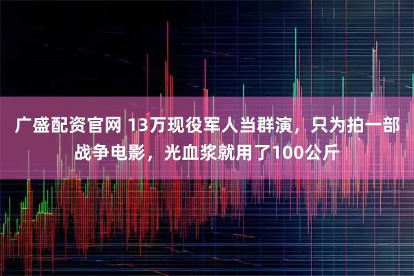 广盛配资官网 13万现役军人当群演，只为拍一部战争电影，光血浆就用了100公斤
