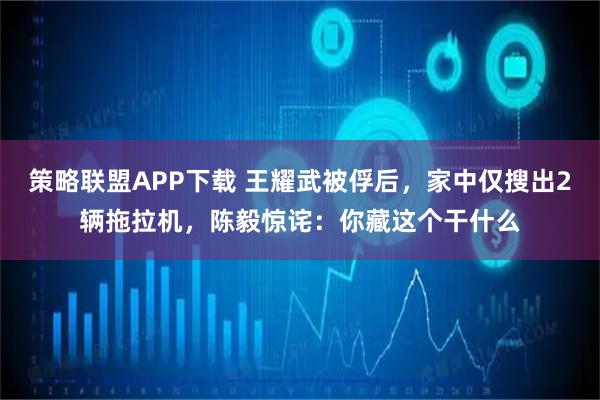 策略联盟APP下载 王耀武被俘后,家中仅搜出2辆拖拉机,陈毅惊诧:你藏这个干什么